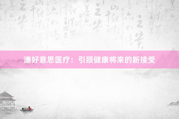潓好意思医疗：引颈健康将来的新接受